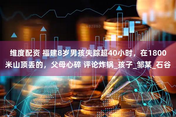 维度配资 福建8岁男孩失踪超40小时，在1800米山顶丢的，父母心碎 评论炸锅_孩子_邹某_石谷