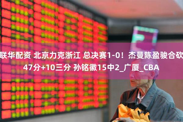 联华配资 北京力克浙江 总决赛1-0！杰曼陈盈骏合砍47分+10三分 孙铭徽15中2_广厦_CBA