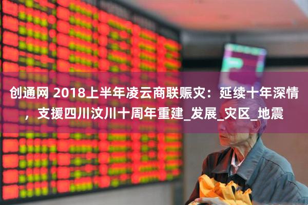 创通网 2018上半年凌云商联赈灾：延续十年深情，支援四川汶川十周年重建_发展_灾区_地震