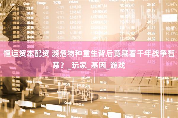 恒运资本配资 濒危物种重生背后竟藏着千年战争智慧？_玩家_基因_游戏