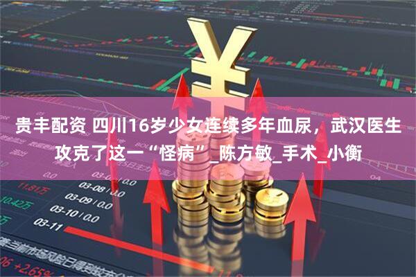 贵丰配资 四川16岁少女连续多年血尿，武汉医生攻克了这一“怪病”_陈方敏_手术_小衡