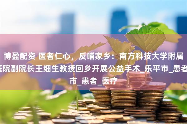 博盈配资 医者仁心，反哺家乡：南方科技大学附属龙华医院副院长王细生教授回乡开展公益手术_乐平市_患者_医疗