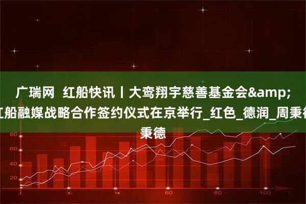广瑞网  红船快讯丨大鸾翔宇慈善基金会&红船融媒战略合作签约仪式在京举行_红色_德润_周秉德