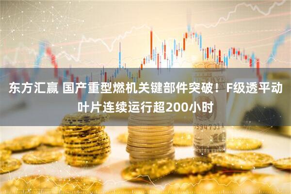 东方汇赢 国产重型燃机关键部件突破！F级透平动叶片连续运行超200小时