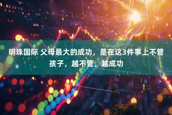 明珠国际 父母最大的成功，是在这3件事上不管孩子，越不管，越成功
