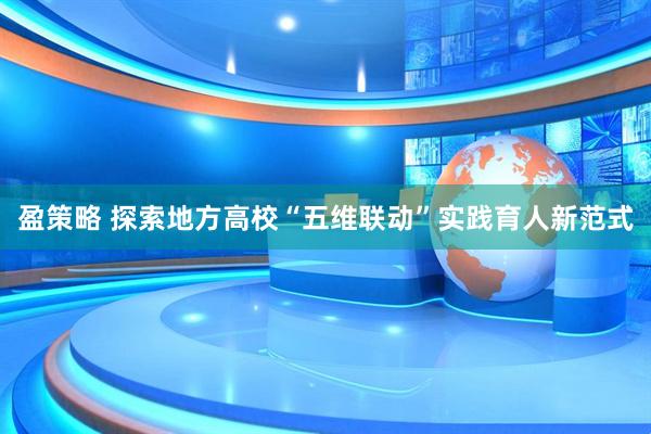 盈策略 探索地方高校“五维联动”实践育人新范式