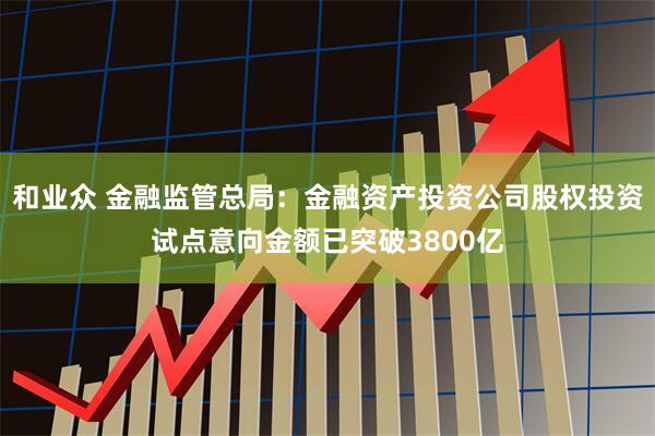 和业众 金融监管总局：金融资产投资公司股权投资试点意向金额已突破3800亿