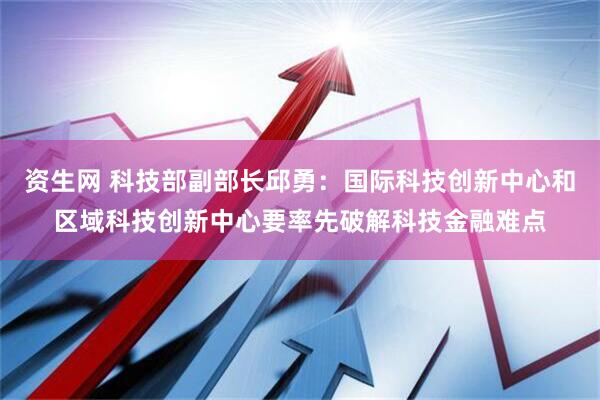 资生网 科技部副部长邱勇：国际科技创新中心和区域科技创新中心要率先破解科技金融难点