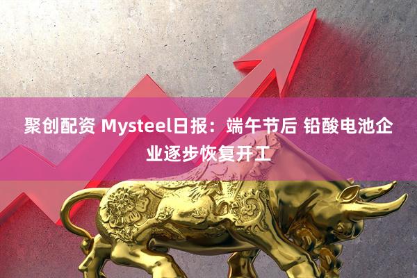 聚创配资 Mysteel日报：端午节后 铅酸电池企业逐步恢复开工