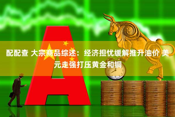 配配查 大宗商品综述：经济担忧缓解推升油价 美元走强打压黄金和铜