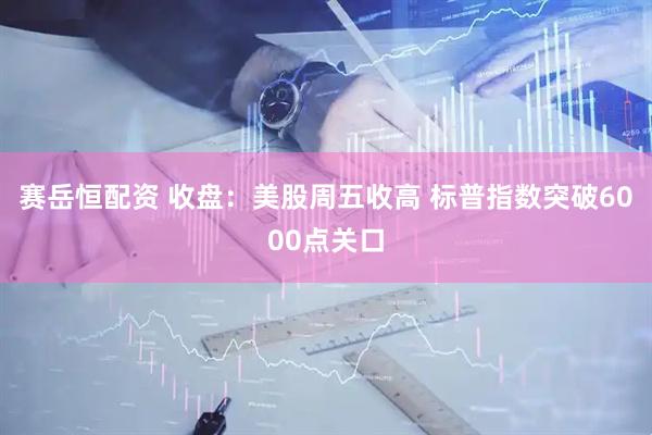 赛岳恒配资 收盘：美股周五收高 标普指数突破6000点关口