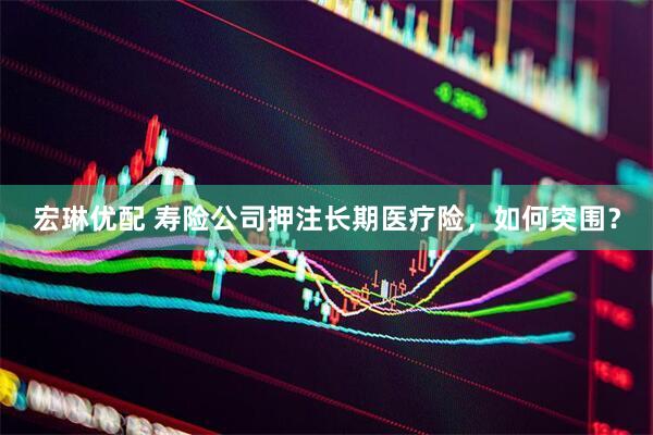 宏琳优配 寿险公司押注长期医疗险，如何突围？