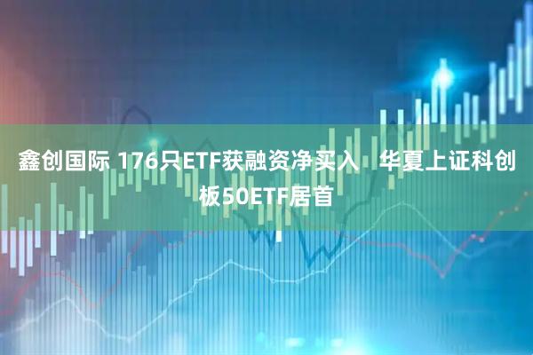 鑫创国际 176只ETF获融资净买入   华夏上证科创板50ETF居首