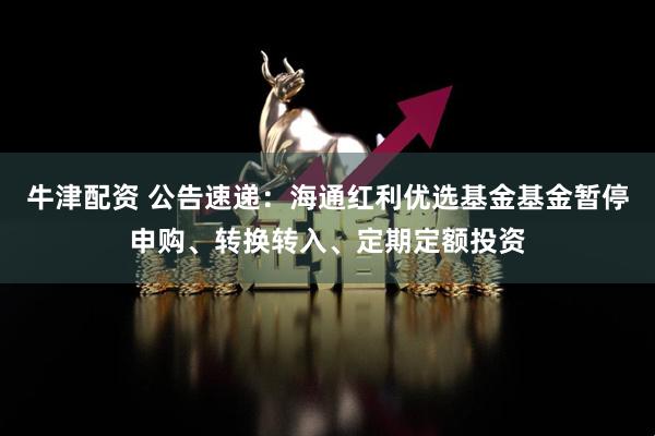 牛津配资 公告速递：海通红利优选基金基金暂停申购、转换转入、定期定额投资