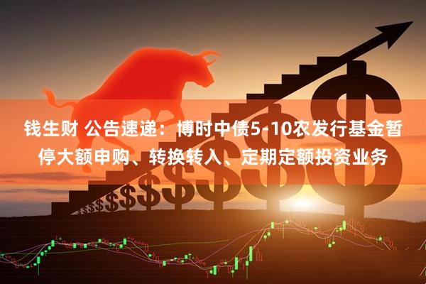 钱生财 公告速递：博时中债5-10农发行基金暂停大额申购、转换转入、定期定额投资业务