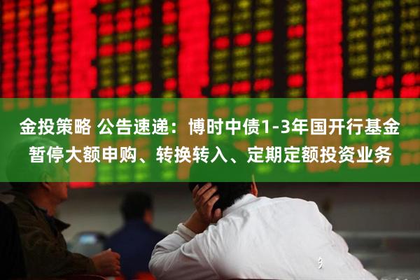 金投策略 公告速递：博时中债1-3年国开行基金暂停大额申购、转换转入、定期定额投资业务