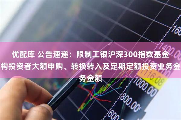 优配库 公告速递：限制工银沪深300指数基金机构投资者大额申购、转换转入及定期定额投资业务金额