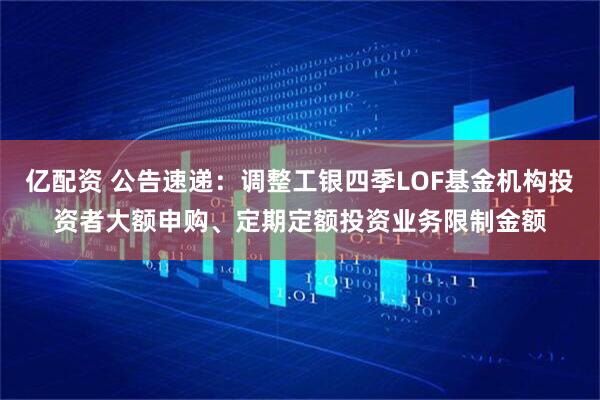 亿配资 公告速递：调整工银四季LOF基金机构投资者大额申购、定期定额投资业务限制金额