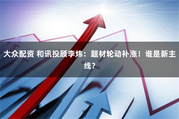 大众配资 和讯投顾李炜：题材轮动补涨！谁是新主线？