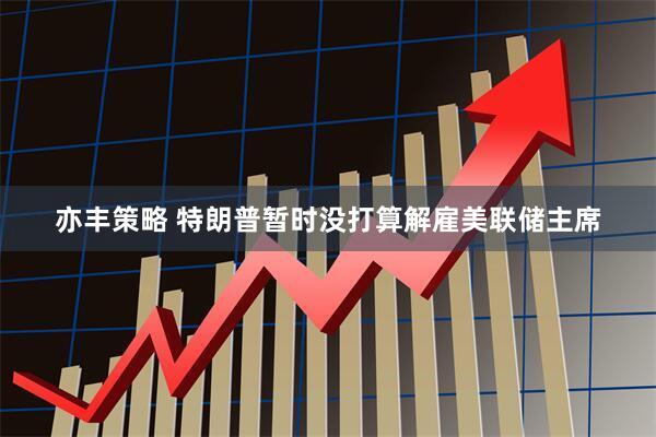 亦丰策略 特朗普暂时没打算解雇美联储主席
