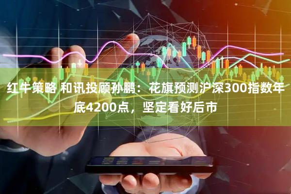 红牛策略 和讯投顾孙鹏：花旗预测沪深300指数年底4200点，坚定看好后市