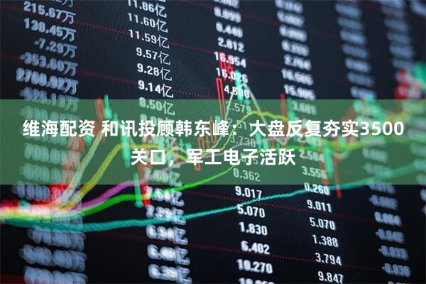 维海配资 和讯投顾韩东峰：大盘反复夯实3500关口，军工电子活跃