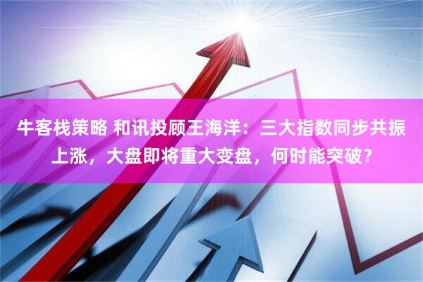牛客栈策略 和讯投顾王海洋：三大指数同步共振上涨，大盘即将重大变盘，何时能突破？