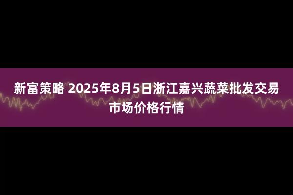 新富策略 2025年8月5日浙江嘉兴蔬菜批发交易市场价格行情