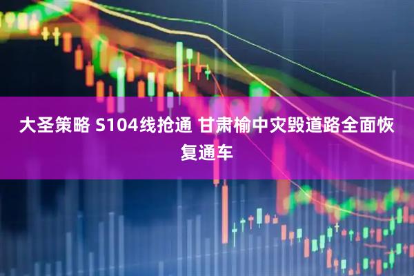 大圣策略 S104线抢通 甘肃榆中灾毁道路全面恢复通车