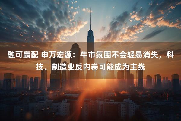 融可赢配 申万宏源：牛市氛围不会轻易消失，科技、制造业反内卷可能成为主线