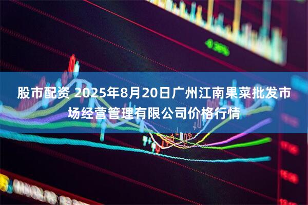 股市配资 2025年8月20日广州江南果菜批发市场经营管理有限公司价格行情