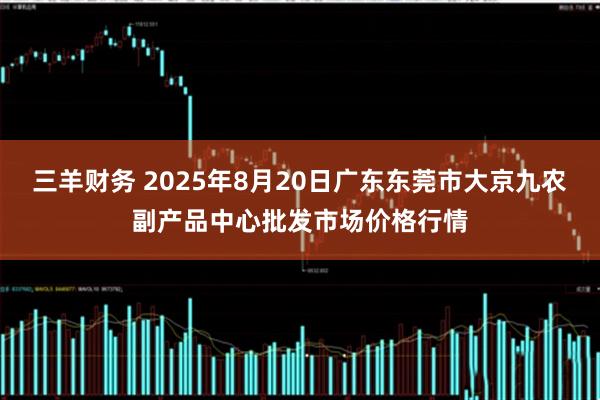 三羊财务 2025年8月20日广东东莞市大京九农副产品中心批发市场价格行情