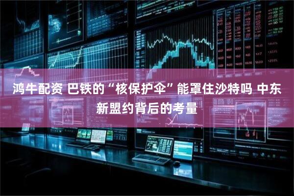鸿牛配资 巴铁的“核保护伞”能罩住沙特吗 中东新盟约背后的考量