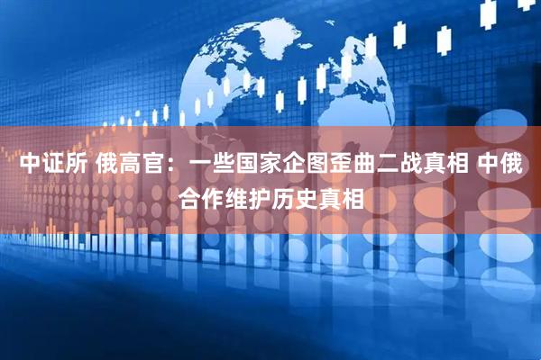 中证所 俄高官：一些国家企图歪曲二战真相 中俄合作维护历史真相