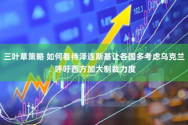 三叶草策略 如何看待泽连斯基让各国多考虑乌克兰 呼吁西方加大制裁力度