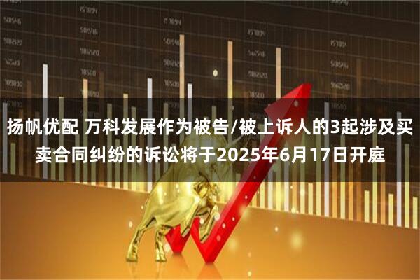 扬帆优配 万科发展作为被告/被上诉人的3起涉及买卖合同纠纷的诉讼将于2025年6月17日开庭