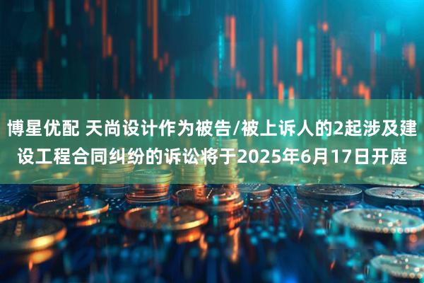 博星优配 天尚设计作为被告/被上诉人的2起涉及建设工程合同纠纷的诉讼将于2025年6月17日开庭