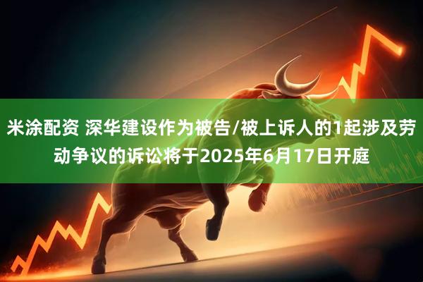 米涂配资 深华建设作为被告/被上诉人的1起涉及劳动争议的诉讼将于2025年6月17日开庭