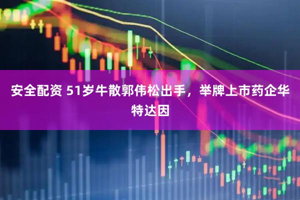 安全配资 51岁牛散郭伟松出手，举牌上市药企华特达因