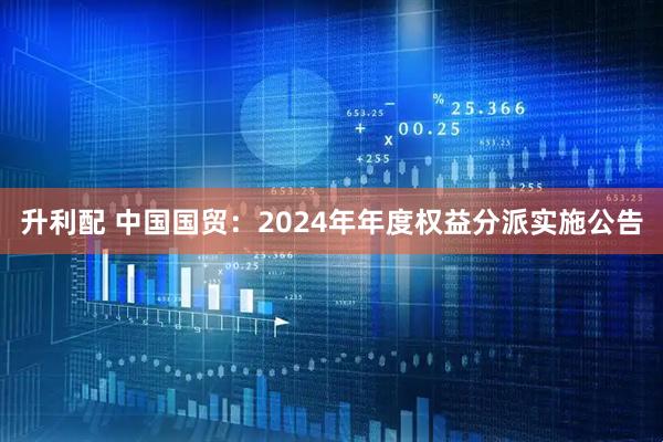 升利配 中国国贸：2024年年度权益分派实施公告