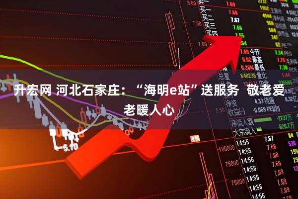 升宏网 河北石家庄：“海明e站”送服务  敬老爱老暖人心