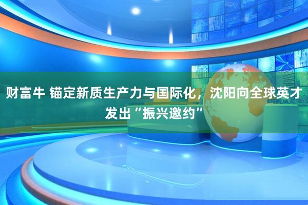 财富牛 锚定新质生产力与国际化，沈阳向全球英才发出“振兴邀约”
