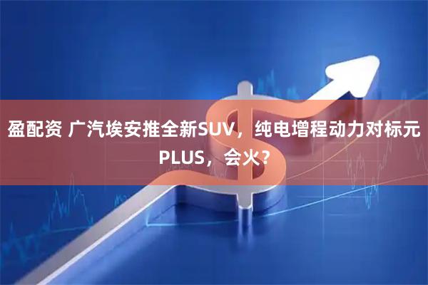 盈配资 广汽埃安推全新SUV，纯电增程动力对标元PLUS，会火？