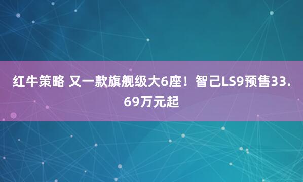 红牛策略 又一款旗舰级大6座！智己LS9预售33.69万元起