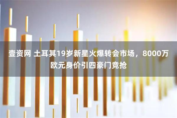 壹资网 土耳其19岁新星火爆转会市场，8000万欧元身价引四豪门竞抢