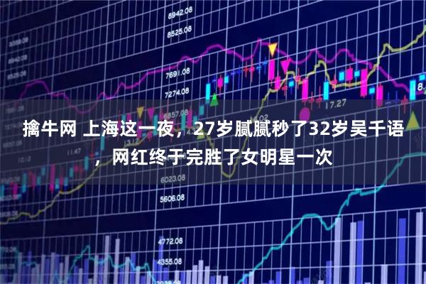 擒牛网 上海这一夜，27岁腻腻秒了32岁吴千语，网红终于完胜了女明星一次