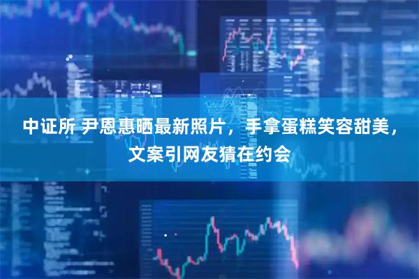 中证所 尹恩惠晒最新照片，手拿蛋糕笑容甜美，文案引网友猜在约会