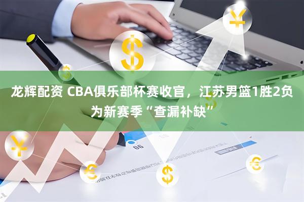 龙辉配资 CBA俱乐部杯赛收官，江苏男篮1胜2负为新赛季“查漏补缺”