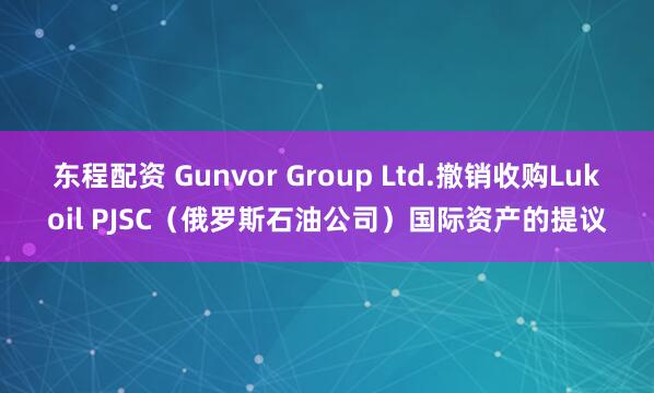 东程配资 Gunvor Group Ltd.撤销收购Lukoil PJSC（俄罗斯石油公司）国际资产的提议