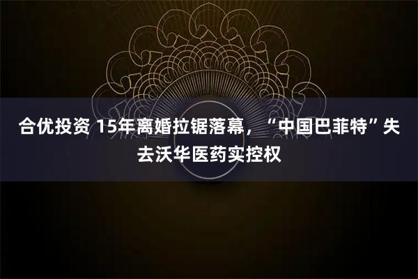合优投资 15年离婚拉锯落幕，“中国巴菲特”失去沃华医药实控权